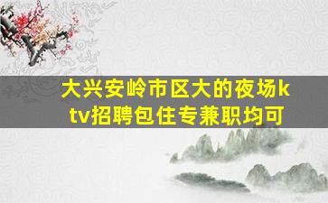 大兴安岭市区大的夜场ktv招聘包住专兼职均可